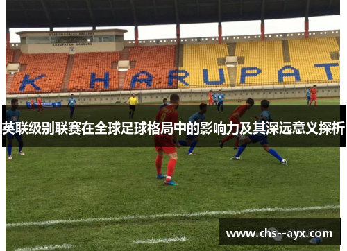 英联级别联赛在全球足球格局中的影响力及其深远意义探析