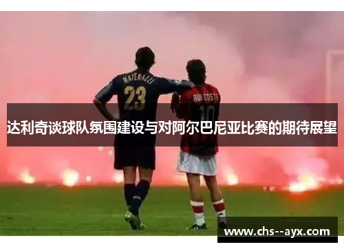 达利奇谈球队氛围建设与对阿尔巴尼亚比赛的期待展望