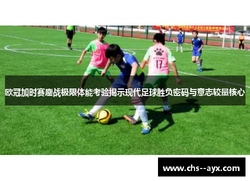 欧冠加时赛鏖战极限体能考验揭示现代足球胜负密码与意志较量核心