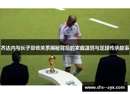 齐达内与长子恩佐关系揭秘背后的家庭温情与足球传承故事