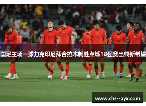 国足主场一球力克印尼拜合拉木制胜点燃18强赛出线新希望