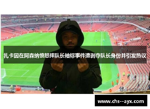 扎卡因在阿森纳愤怒摔队长袖标事件遭剥夺队长身份并引发热议 扎卡因在阿森纳愤怒摔队长袖标事件遭剥夺队长身份并引发热议