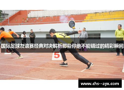 国际足球友谊赛经典对决解析那些你绝不能错过的精彩瞬间