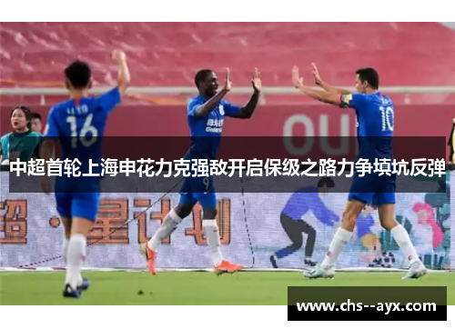 中超首轮上海申花力克强敌开启保级之路力争填坑反弹