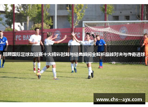 回顾国际足球友谊赛十大精彩时刻与经典瞬间全解析巅峰对决与传奇进球